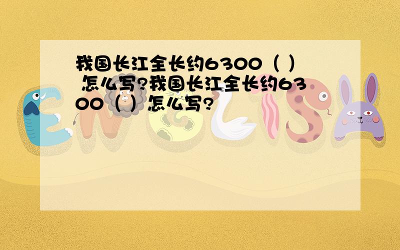 我国长江全长约6300（ ） 怎么写?我国长江全长约6300（ ）怎么写?