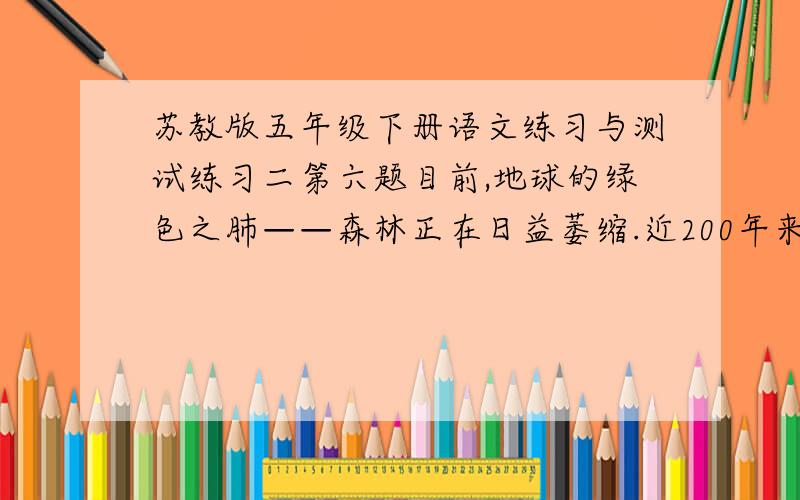 苏教版五年级下册语文练习与测试练习二第六题目前,地球的绿色之肺——森林正在日益萎缩.近200年来,地球上的森林大约已有三分之一左右被采伐和毁掉.而另一方面,由于地球上的燃烧物增