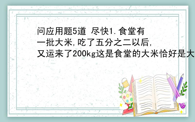 问应用题5道 尽快1.食堂有一批大米,吃了五分之二以后,又运来了200kg这是食堂的大米恰好是大米的百分之八十.食堂原有大米多少千克米?2.用一个杯子向另外一个空杯倒水.如果倒进3杯水,连瓶