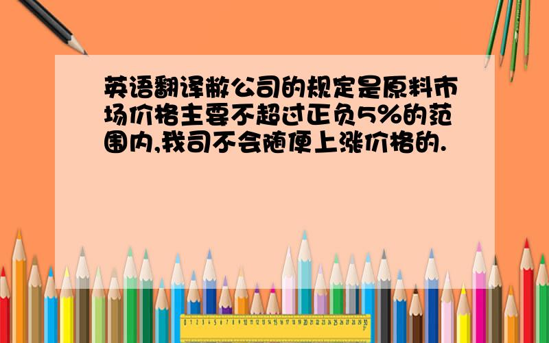 英语翻译敝公司的规定是原料市场价格主要不超过正负5％的范围内,我司不会随便上涨价格的.