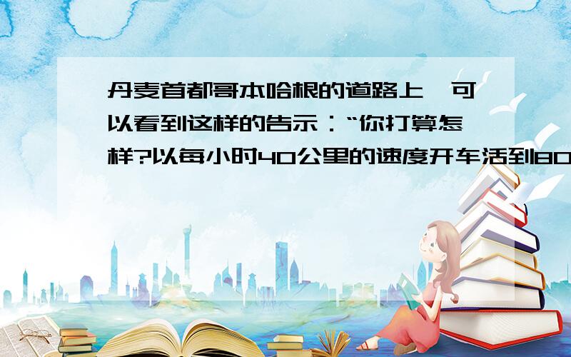 丹麦首都哥本哈根的道路上,可以看到这样的告示：“你打算怎样?以每小时40公里的速度开车活到80岁,还是相反?