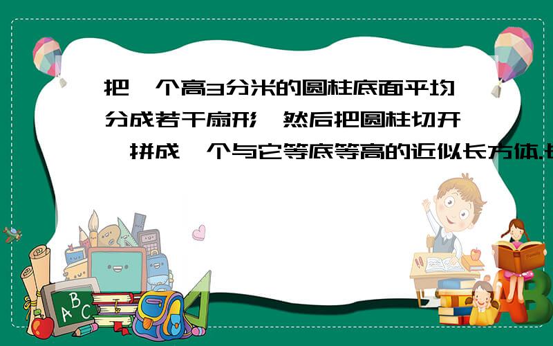 把一个高3分米的圆柱底面平均分成若干扇形,然后把圆柱切开,拼成一个与它等底等高的近似长方体.长方体的表面积比圆柱的表面积增加120平方厘米,原来圆柱体的体积是多少?