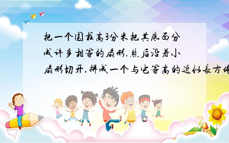 把一个圆柱高3分米把其底面分成许多相等的扇形.然后沿着小扇形切开,拼成一个与它等高的近似长方体,见下把一个圆柱高3分米把其底面分成许多相等的扇形.然后沿着小扇形切开,拼成一个与