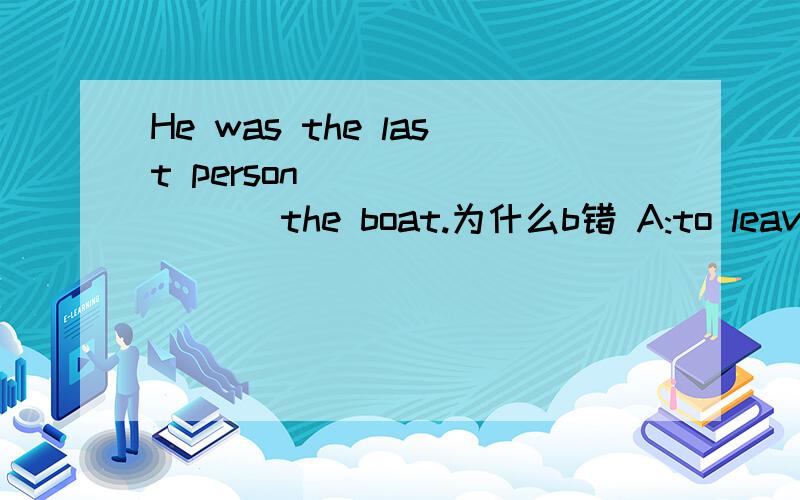 He was the last person ________ the boat.为什么b错 A:to leave B:leaving C:left D:to leaving为什么不选b,非谓语作定语不是么,主动ing 被动ed