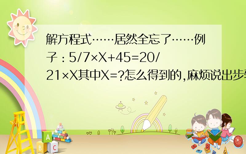 解方程式……居然全忘了……例子：5/7×X+45=20/21×X其中X=?怎么得到的,麻烦说出步骤,我要渔而非鱼,