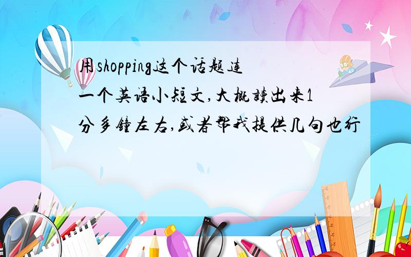 用shopping这个话题连一个英语小短文,大概读出来1分多钟左右,或者帮我提供几句也行