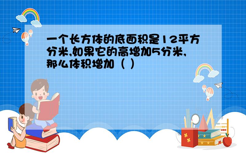 一个长方体的底面积是12平方分米,如果它的高增加5分米,那么体积增加（ ）