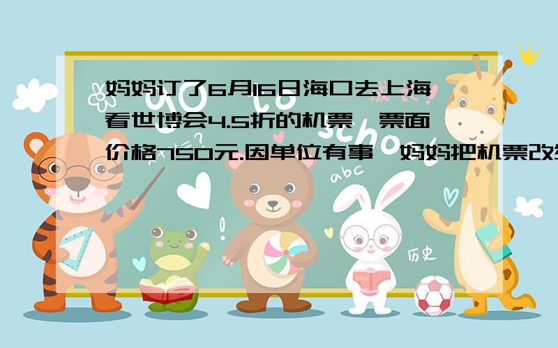 妈妈订了6月16日海口去上海看世博会4.5折的机票,票面价格750元.因单位有事,妈妈把机票改签为6月20日5折的机票,按照规定,妈妈还需缴纳原来票面价格10%的改签手续费和补齐机票差价功155元,海