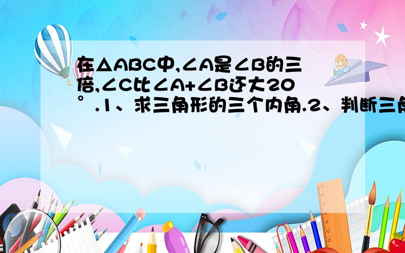 在△ABC中,∠A是∠B的三倍,∠C比∠A+∠B还大20°.1、求三角形的三个内角.2、判断三角形的形状.∠A是∠B的三倍，是说∠A的三分之一是∠B