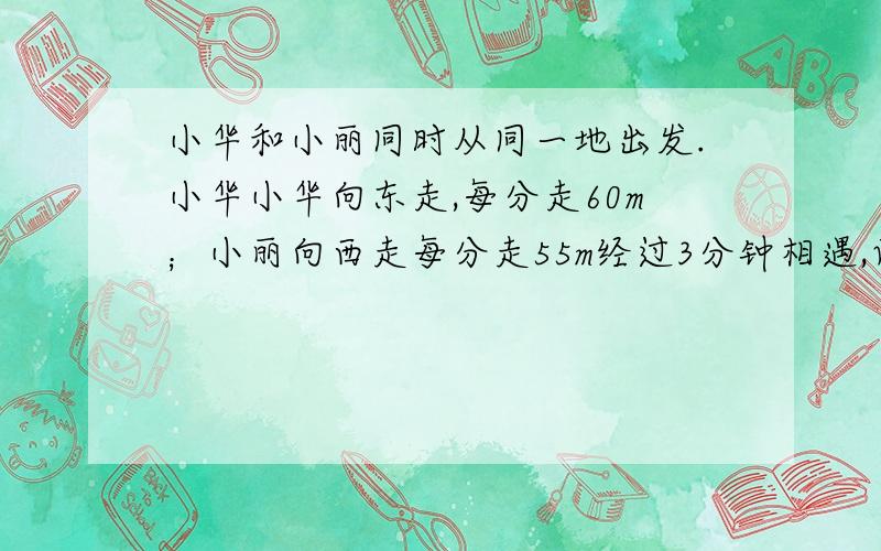 小华和小丽同时从同一地出发.小华小华向东走,每分走60m；小丽向西走每分走55m经过3分钟相遇,两人相距多少米?（用方程解答）快!五分钟之内!