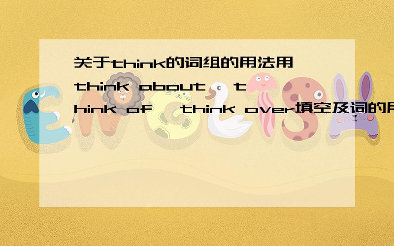 关于think的词组的用法用think about ,think of ,think over填空及词的用法He______going to Greece or Spain.Tom______a new plan yesterday.I______it and decided to give up.