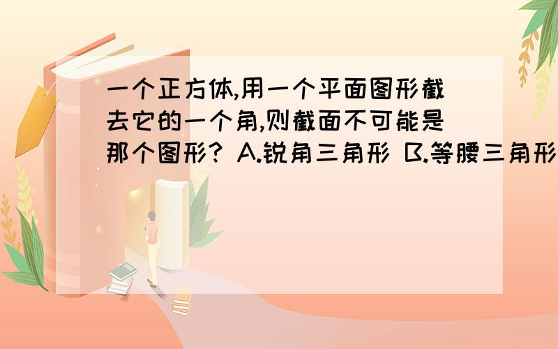 一个正方体,用一个平面图形截去它的一个角,则截面不可能是那个图形? A.锐角三角形 B.等腰三角形C.等腰直角三角形 D.等边三角形