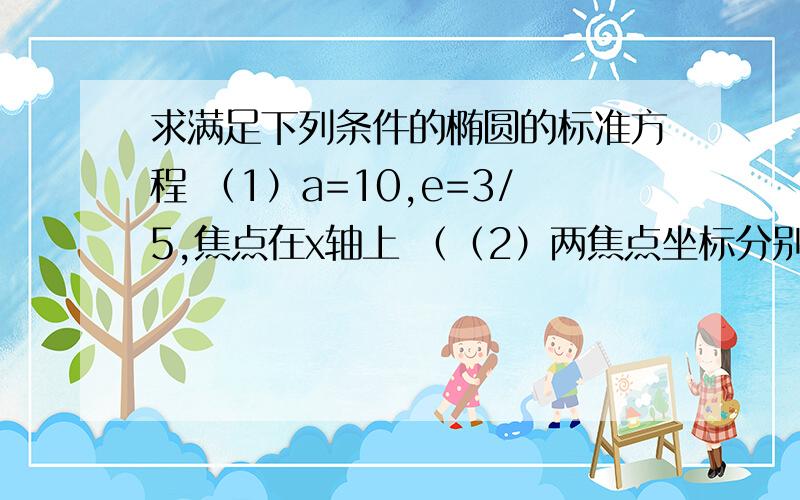 求满足下列条件的椭圆的标准方程 （1）a=10,e=3/5,焦点在x轴上 （（2）两焦点坐标分别为（0,-2根号2）（0,2根号2）,并且椭圆经过点（-根号21,-3）（3）长轴长是短轴长的二倍,椭圆经过点P（3,0