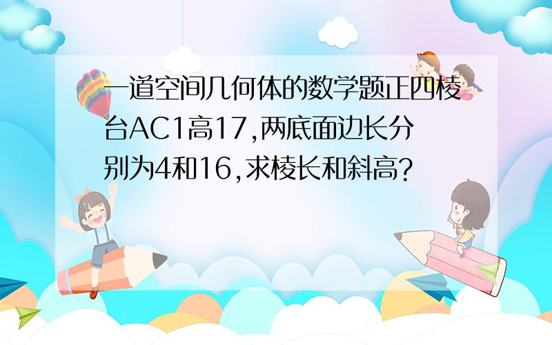 一道空间几何体的数学题正四棱台AC1高17,两底面边长分别为4和16,求棱长和斜高?