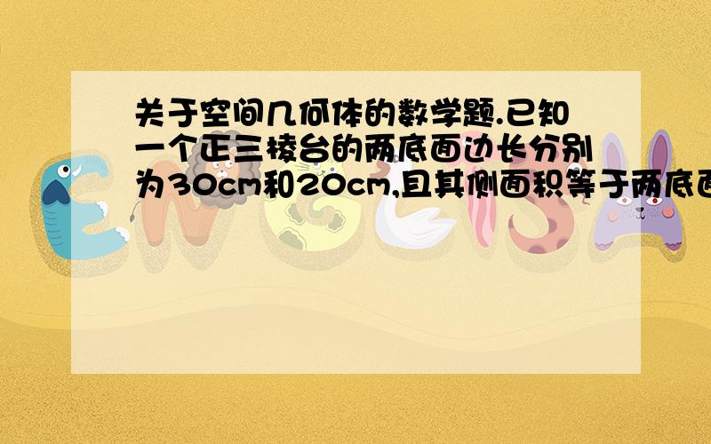 关于空间几何体的数学题.已知一个正三棱台的两底面边长分别为30cm和20cm,且其侧面积等于两底面面积之和,求棱台的高.我还有一个疑问，就是那个r应该是用5×sin60°的吧。我算不出5/根号3 那