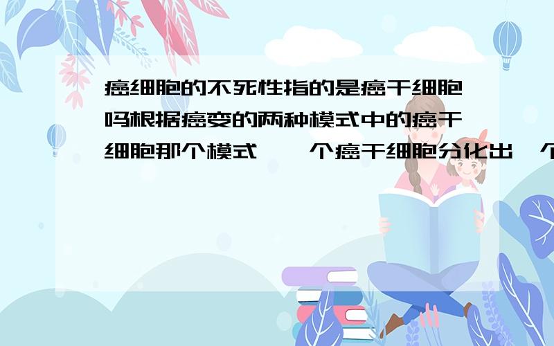 癌细胞的不死性指的是癌干细胞吗根据癌变的两种模式中的癌干细胞那个模式,一个癌干细胞分化出一个癌细胞和一个癌干细胞,如果除去癌干细胞,那么癌细胞就无法生长了,说明癌细胞没有不