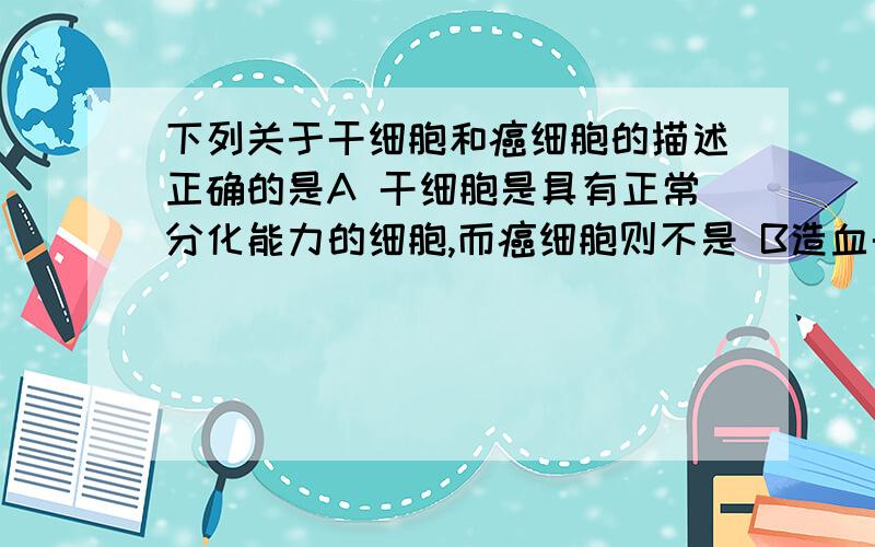 下列关于干细胞和癌细胞的描述正确的是A 干细胞是具有正常分化能力的细胞,而癌细胞则不是 B造血干细胞可分化发育成一个完整的个体,癌细胞则不能 C 癌细胞具有分裂能力,而干细胞则只分