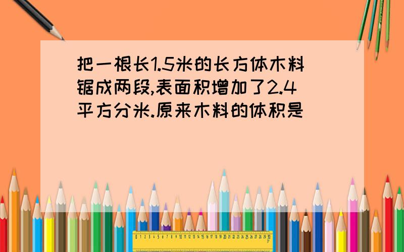 把一根长1.5米的长方体木料锯成两段,表面积增加了2.4平方分米.原来木料的体积是