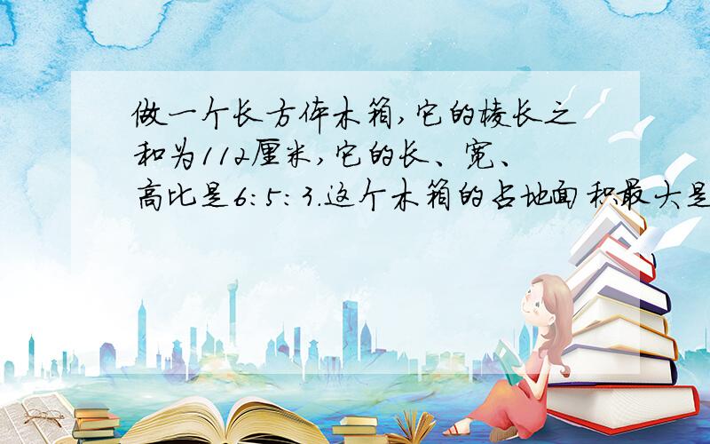 做一个长方体木箱,它的棱长之和为112厘米,它的长、宽、高比是6:5:3.这个木箱的占地面积最大是多少平方