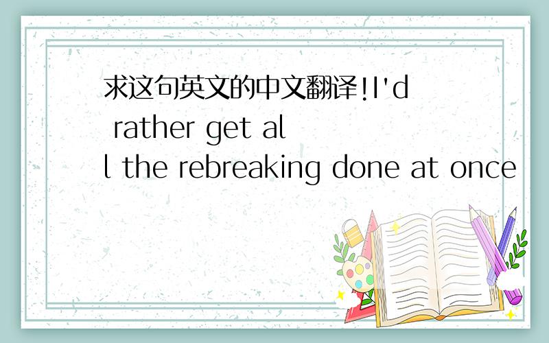 求这句英文的中文翻译!I'd rather get all the rebreaking done at once