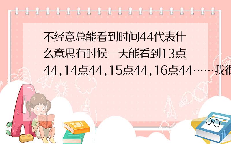 不经意总能看到时间44代表什么意思有时候一天能看到13点44,14点44,15点44,16点44……我很郁闷请问又没有人知道这是代表了什么意思呢?