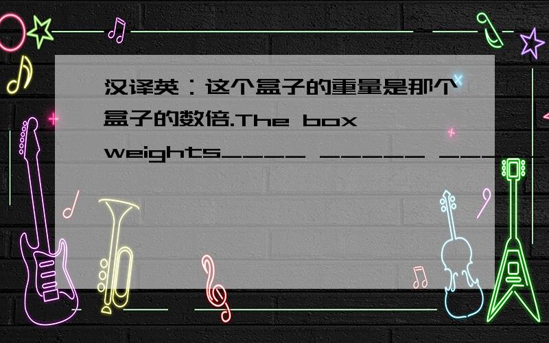 汉译英：这个盒子的重量是那个盒子的数倍.The box weights____ _____ _____ than that one.