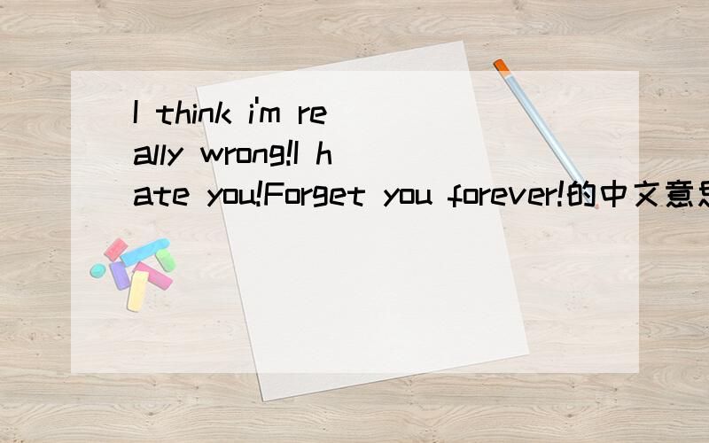 I think i'm really wrong!I hate you!Forget you forever!的中文意思