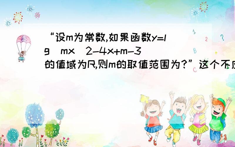 “设m为常数,如果函数y=lg(mx^2-4x+m-3)的值域为R,则m的取值范围为?”这个不应该有好几种解答吗?我觉得只要满足mx^2-4x+m-3＞0即可、第一种m＞0△≥0,第二种m＞0△＜0,第三种m＜0△＞0,只要mx^2-4x+m-