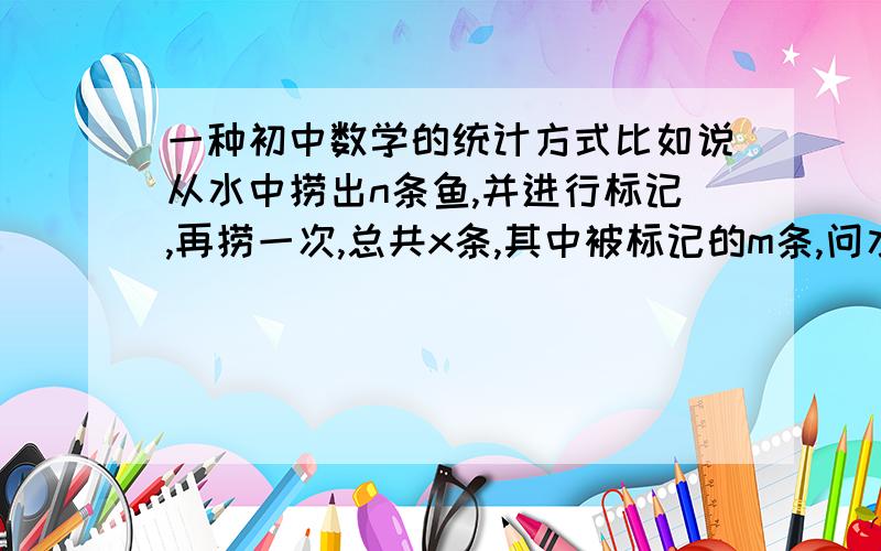 一种初中数学的统计方式比如说从水中捞出n条鱼,并进行标记,再捞一次,总共x条,其中被标记的m条,问水中有多少鱼?...