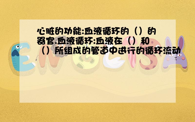 心脏的功能:血液循环的（）的器官.血液循环:血液在（）和（）所组成的管道中进行的循环流动