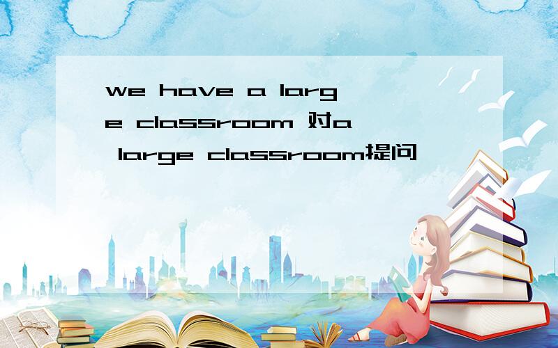we have a large classroom 对a large classroom提问