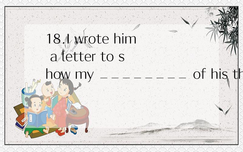 18.I wrote him a letter to show my ________ of his thoughtfulness.A.achievement B.agreement C.application D.appreciation