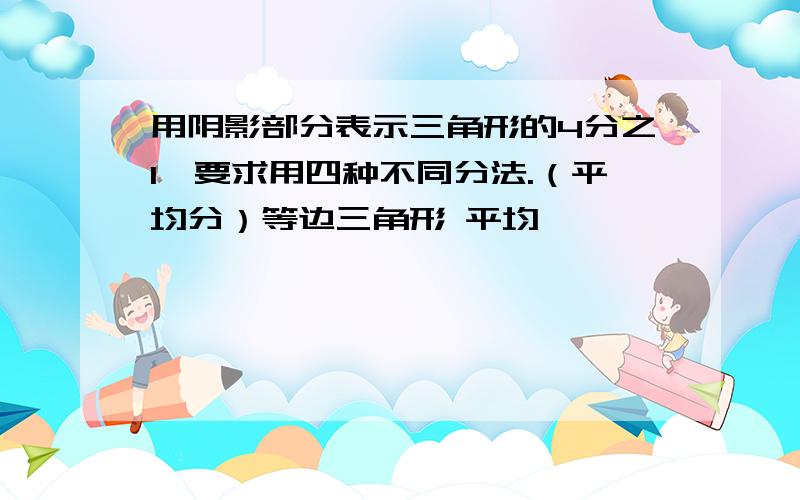 用阴影部分表示三角形的4分之1,要求用四种不同分法.（平均分）等边三角形 平均