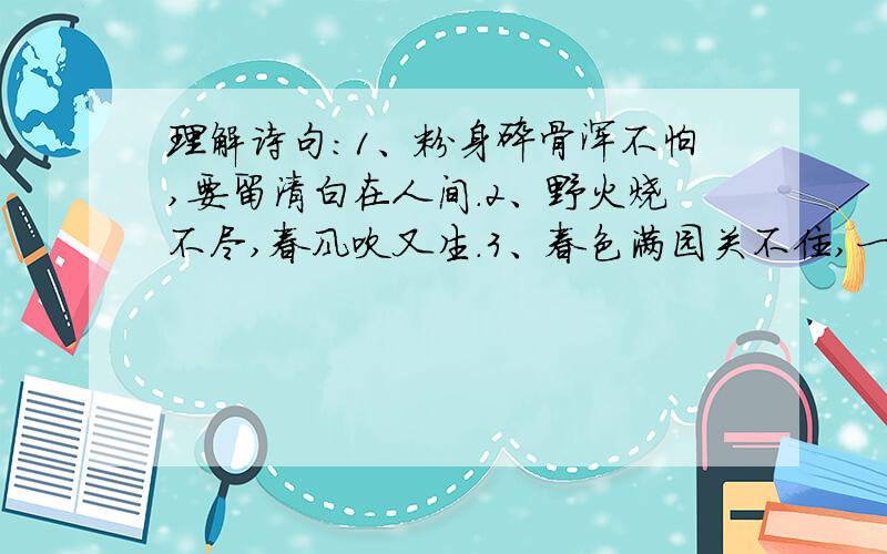 理解诗句：1、粉身碎骨浑不怕,要留清白在人间.2、野火烧不尽,春风吹又生.3、春色满园关不住,一枝红杏出墙来.不要捣乱的,只是理解句子,不要整首诗.理解时把蕴含的哲理说出来（最好）,不