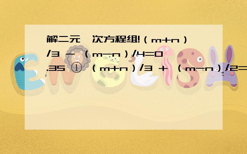 解二元一次方程组!（m+n）/3 - （m-n）/4=0.35 ① （m+n）/3 + （m-n）/2=0.5 ②