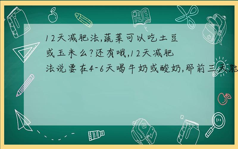 12天减肥法,蔬菜可以吃土豆或玉米么?还有哦,12天减肥法说要在4-6天喝牛奶或酸奶,那前三天能喝酸奶或牛奶么?请用过12天减肥法的人来说.广告请闪..