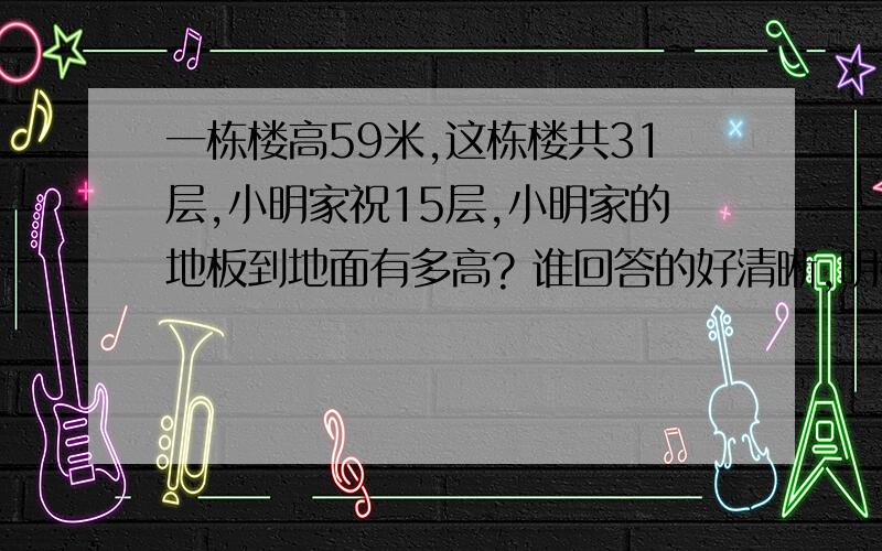 一栋楼高59米,这栋楼共31层,小明家祝15层,小明家的地板到地面有多高? 谁回答的好清晰,明确,我给他10