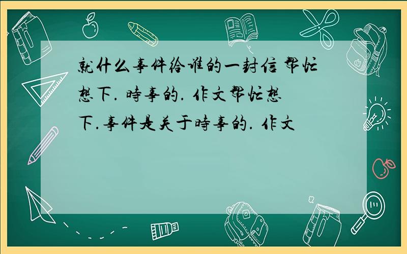 就什么事件给谁的一封信 帮忙想下. 时事的. 作文帮忙想下.事件是关于时事的. 作文