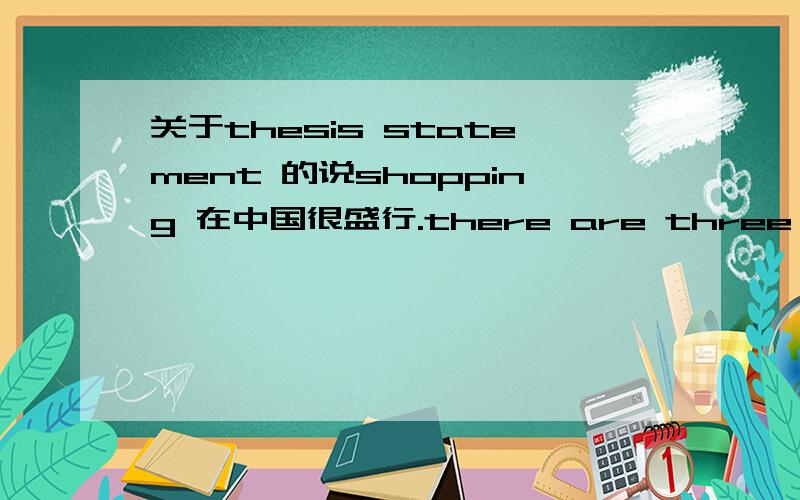 关于thesis statement 的说shopping 在中国很盛行.there are three main reasons why shopping is popular in China,China's economy is developing,people want to find a good way to relax and more shopping malls are builted recently years.怎么修