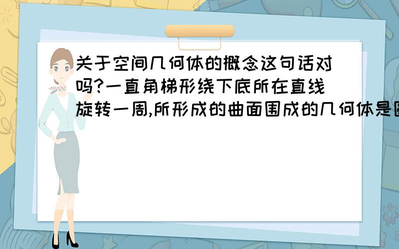 关于空间几何体的概念这句话对吗?一直角梯形绕下底所在直线旋转一周,所形成的曲面围成的几何体是圆台