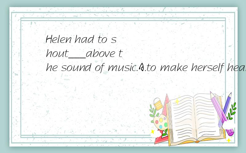 Helen had to shout___above the sound of music.A.to make herself heardB.to make herself be heard应该选A,why?