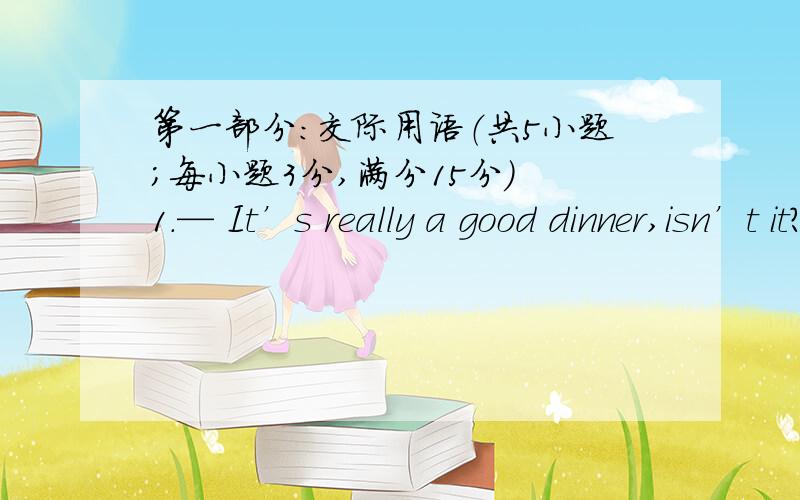 第一部分：交际用语（共5小题；每小题3分,满分15分） 1.— It’s really a good dinner,isn’t it?—