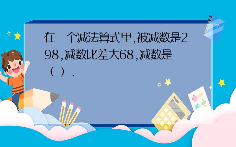 在一个减法算式里,被减数是298,减数比差大68,减数是（ ）.