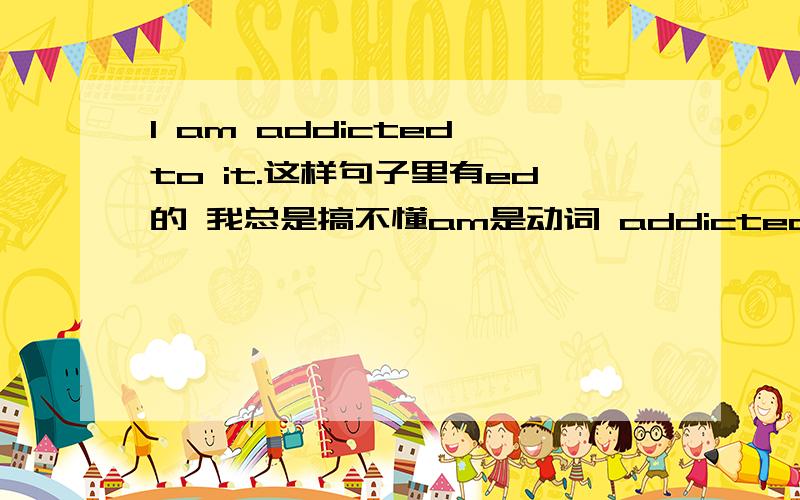 I am addicted to it.这样句子里有ed的 我总是搞不懂am是动词 addicted也是动词 一个简单句怎么会有2个动词呢如果是addicting还说得过去 是动名词