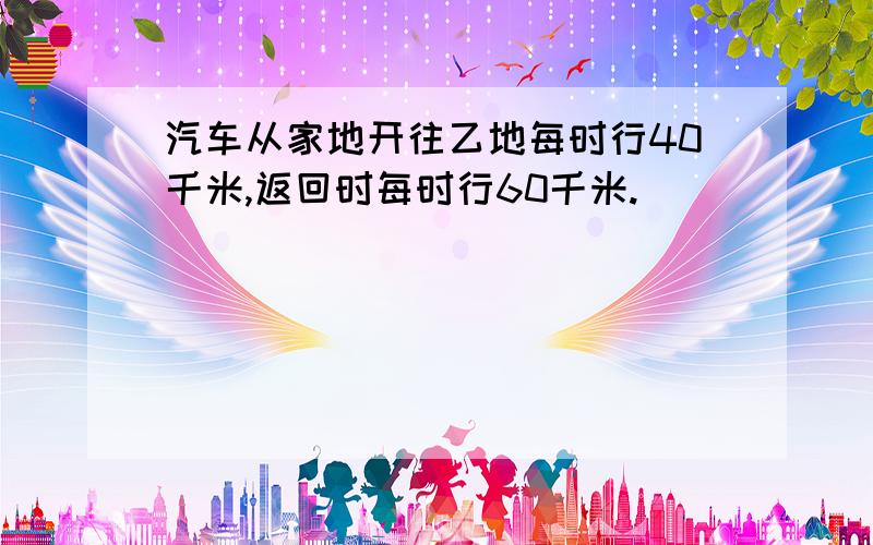 汽车从家地开往乙地每时行40千米,返回时每时行60千米.