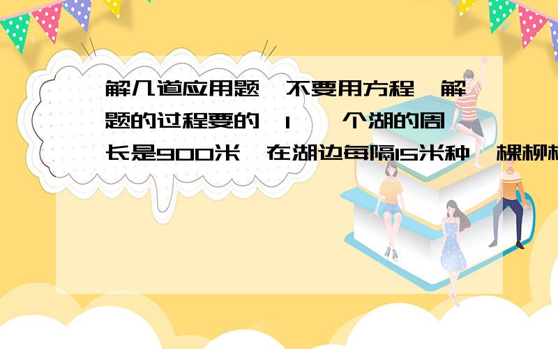 解几道应用题,不要用方程,解题的过程要的,1、一个湖的周长是900米,在湖边每隔15米种一棵柳树,再在两棵柳树之间,间隔相等地种2棵桃树,相邻两棵桃树相隔（）米.共可种桃树（）棵.2、一座