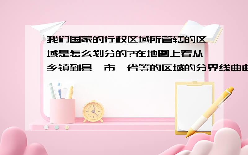 我们国家的行政区域所管辖的区域是怎么划分的?在地图上看从乡镇到县、市、省等的区域的分界线曲曲弯.在地图上看到的从乡镇到县、市、省等的区域的分界线曲曲弯弯的,为什么不是正方