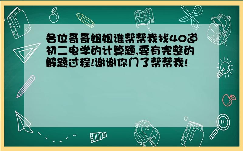 各位哥哥姐姐谁帮帮我找40道初二电学的计算题,要有完整的解题过程!谢谢你门了帮帮我!