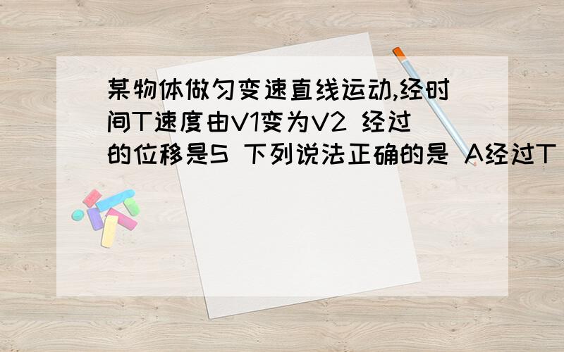 某物体做匀变速直线运动,经时间T速度由V1变为V2 经过的位移是S 下列说法正确的是 A经过T/2,它的瞬时速度等于S/TB 经过S/2 它的瞬时速度等于S/TC 这段时间内的平均速度V=(V1+V2)/2D 这段时间内的