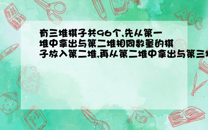 有三堆棋子共96个,先从第一堆中拿出与第二堆相同数量的棋子放入第二堆,再从第二堆中拿出与第三堆相同数量的棋子放入第三堆,最后从第三堆中拿出与第一堆相同数量的棋子放入第一堆,这